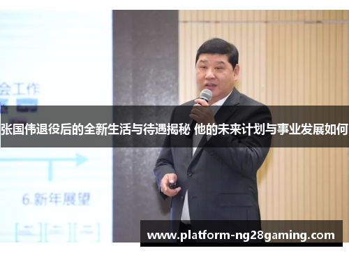 张国伟退役后的全新生活与待遇揭秘 他的未来计划与事业发展如何