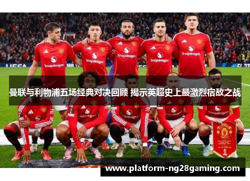 曼联与利物浦五场经典对决回顾 揭示英超史上最激烈宿敌之战