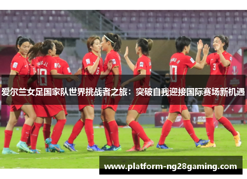 爱尔兰女足国家队世界挑战者之旅：突破自我迎接国际赛场新机遇
