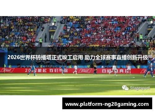 2026世界杯转播塔正式竣工启用 助力全球赛事直播创新升级