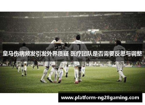 皇马伤病频发引发外界质疑 医疗团队是否需要反思与调整