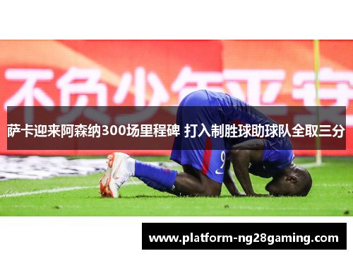 萨卡迎来阿森纳300场里程碑 打入制胜球助球队全取三分